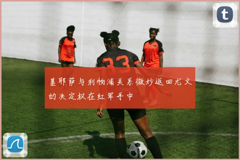 基耶萨与利物浦关系微妙返回尤文的决定权在红军手中