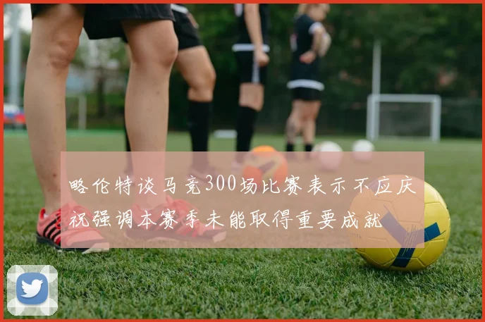 略伦特谈马竞300场比赛表示不应庆祝强调本赛季未能取得重要成就