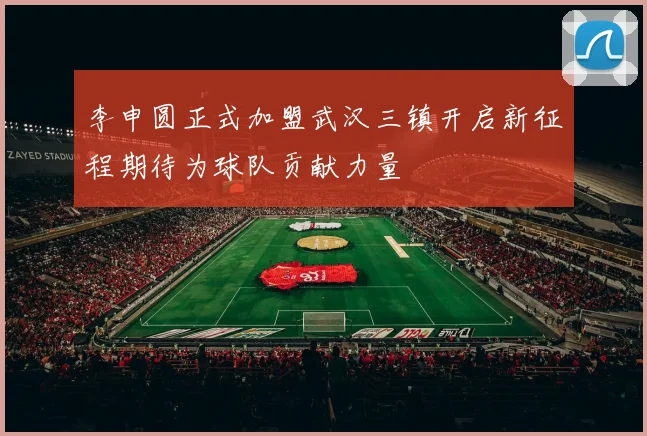 李申圆正式加盟武汉三镇开启新征程期待为球队贡献力量