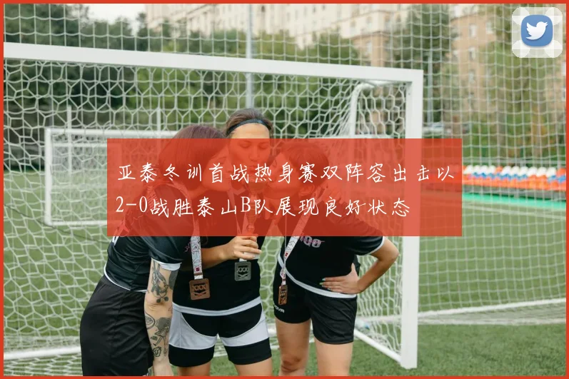亚泰冬训首战热身赛双阵容出击以2-0战胜泰山B队展现良好状态