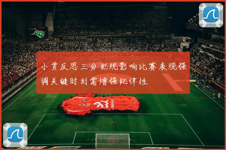 小贾反思三分犯规影响比赛表现强调关键时刻需增强纪律性