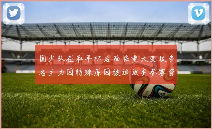 国少队在和平杯后面临重大变故多名主力因特殊原因被迫放弃参赛资格