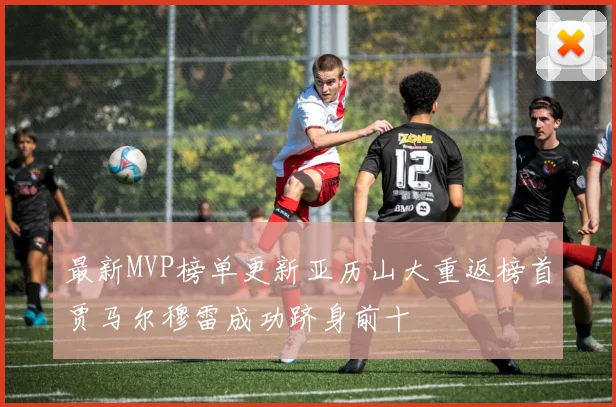 最新MVP榜单更新亚历山大重返榜首贾马尔穆雷成功跻身前十
