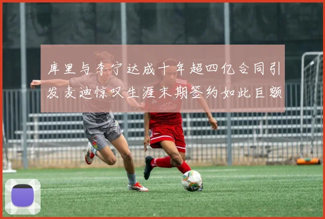 库里与李宁达成十年超四亿合同引发麦迪惊叹生涯末期签约如此巨额前所未闻