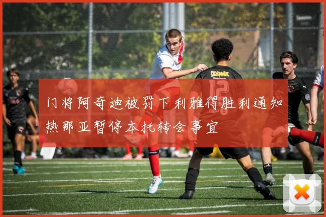 门将阿奇迪被罚下利雅得胜利通知热那亚暂停本托转会事宜