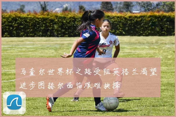 马奎尔世界杯之路受阻英格兰渴望进步图赫尔面临艰难抉择