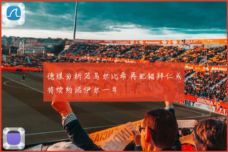 德媒分析若乌尔比希再犯错拜仁或将续约诺伊尔一年
