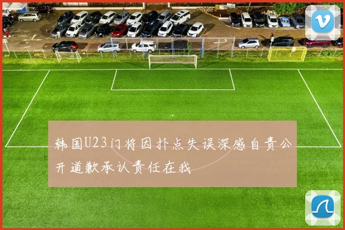 韩国U23门将因扑点失误深感自责公开道歉承认责任在我