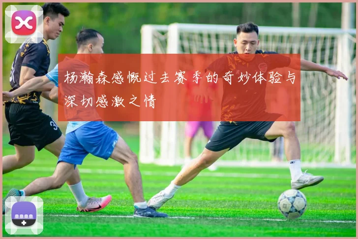 杨瀚森感慨过去赛季的奇妙体验与深切感激之情