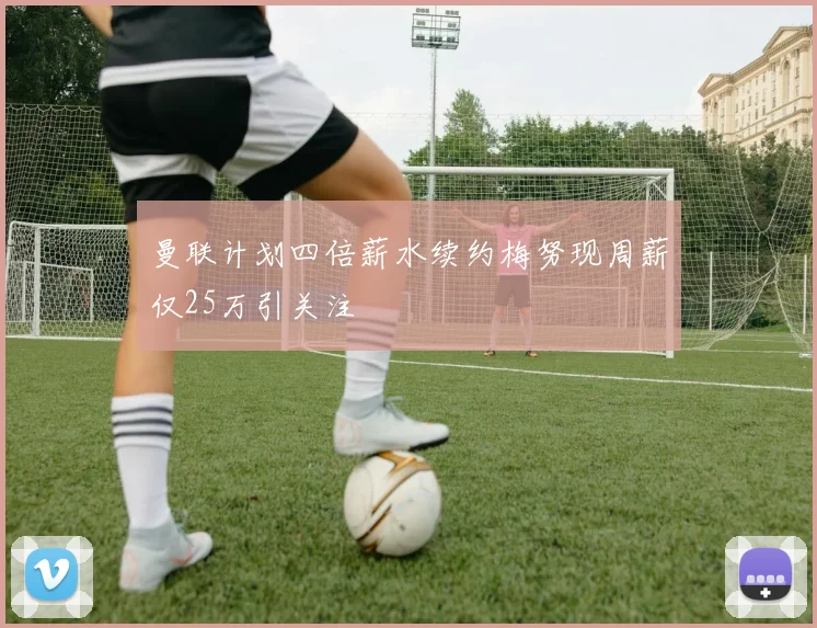 曼联计划四倍薪水续约梅努现周薪仅25万引关注