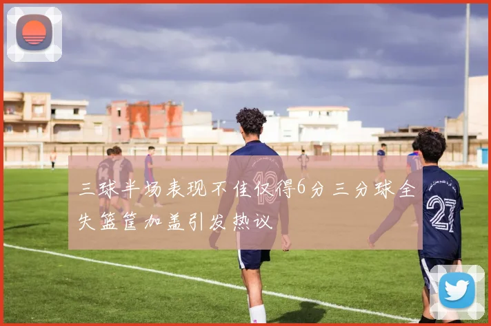 三球半场表现不佳仅得6分三分球全失篮筐加盖引发热议
