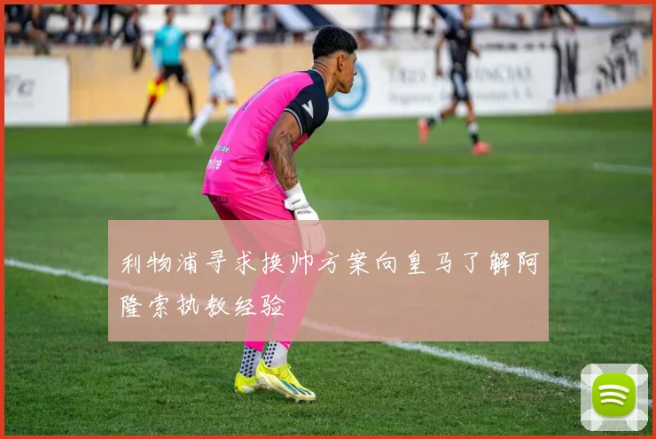 利物浦寻求换帅方案向皇马了解阿隆索执教经验