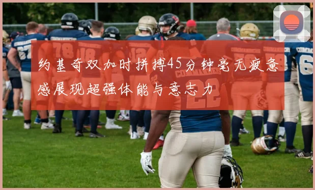 约基奇双加时拼搏45分钟毫无疲惫感展现超强体能与意志力
