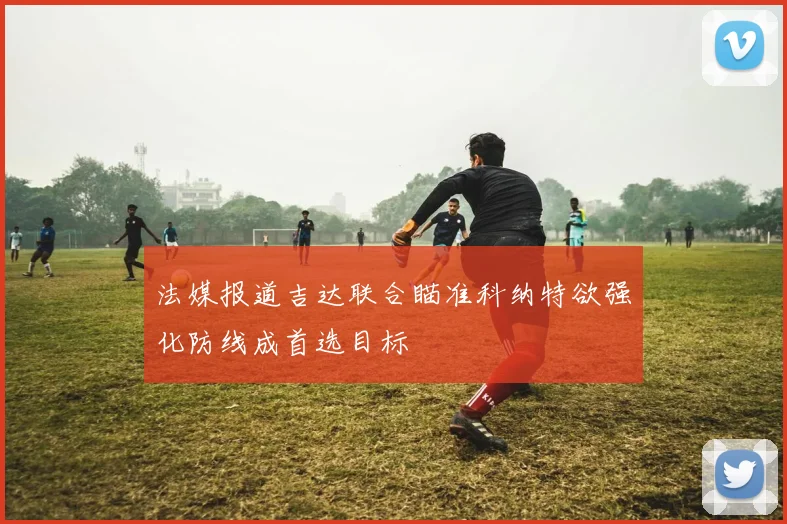 法媒报道吉达联合瞄准科纳特欲强化防线成首选目标
