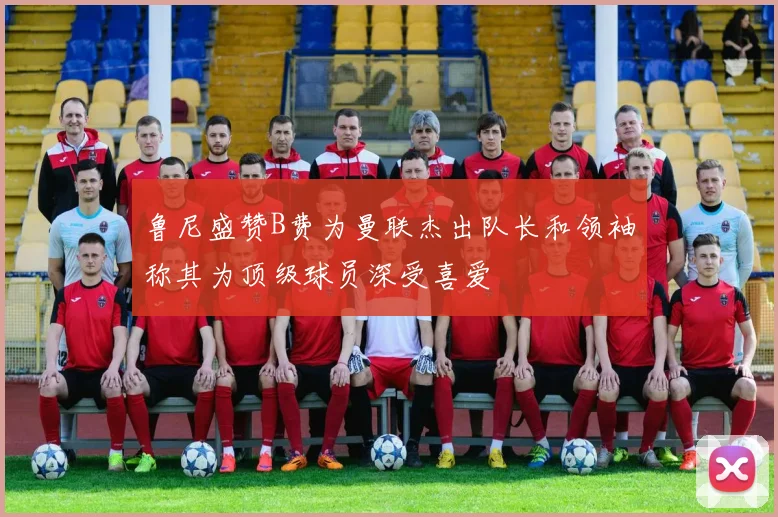 鲁尼盛赞B费为曼联杰出队长和领袖称其为顶级球员深受喜爱