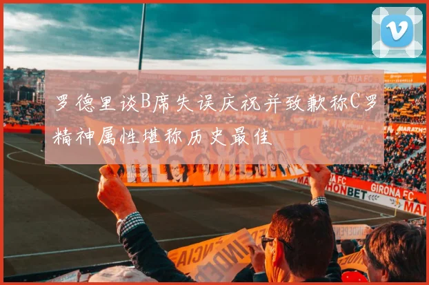 罗德里谈B席失误庆祝并致歉称C罗精神属性堪称历史最佳