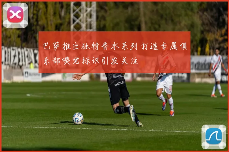 巴萨推出独特香水系列打造专属俱乐部嗅觉标识引发关注