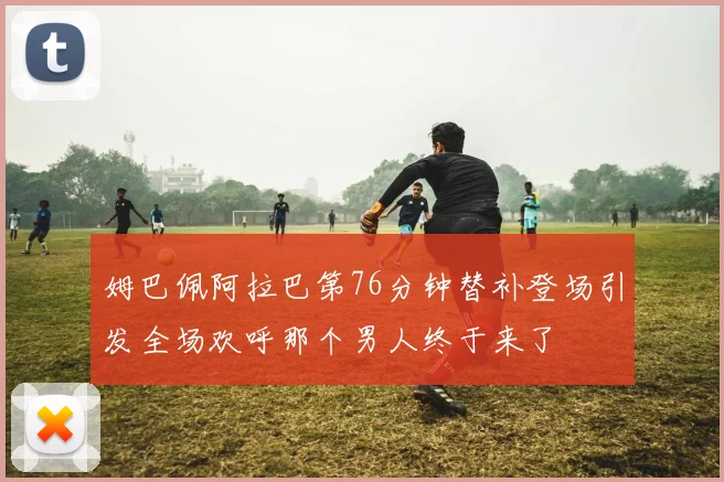 姆巴佩阿拉巴第76分钟替补登场引发全场欢呼那个男人终于来了