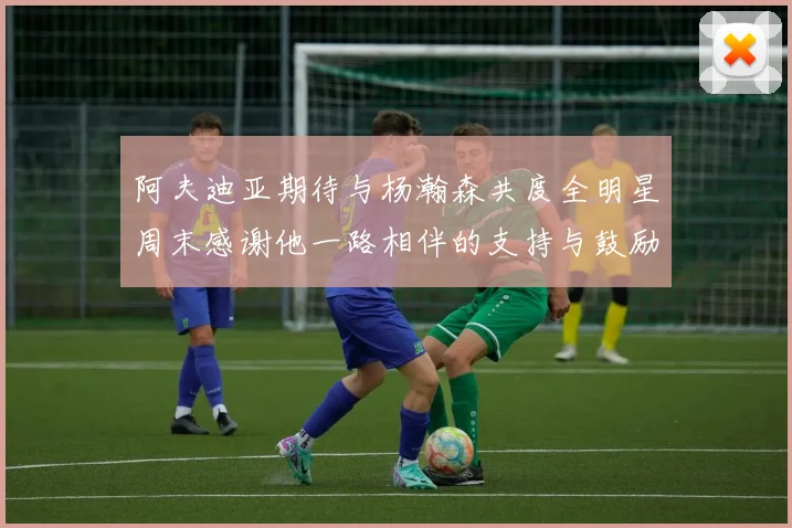 阿夫迪亚期待与杨瀚森共度全明星周末感谢他一路相伴的支持与鼓励