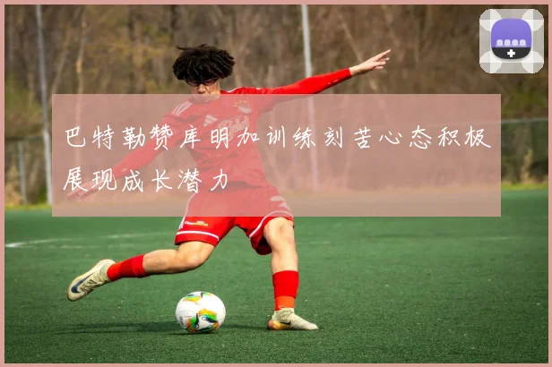 巴特勒赞库明加训练刻苦心态积极展现成长潜力
