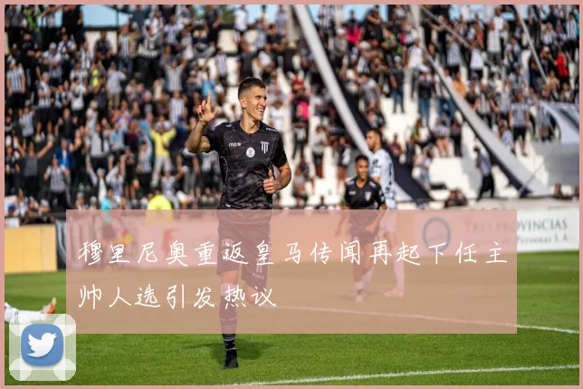 穆里尼奥重返皇马传闻再起下任主帅人选引发热议