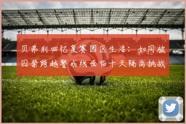 贝弗利回忆复赛园区生活：如同被囚禁跨越警戒线面临十天隔离挑战