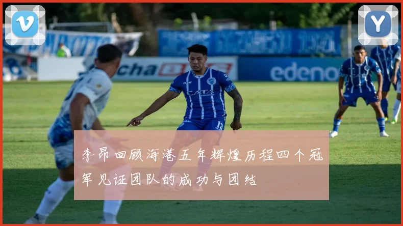 李昂回顾海港五年辉煌历程四个冠军见证团队的成功与团结