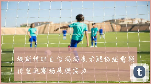 埃斯特旺自信满满表示腿伤痊愈期待重返赛场展现实力