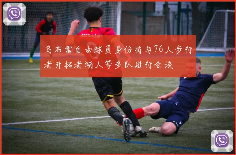 乌布雷自由球员身份将与76人步行者开拓者湖人等多队进行会谈